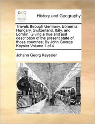 Title: Travels through Germany, Bohemia, Hungary, Switzerland, Italy, and Lorrain. Giving a true and just description of the present state of those countries; By John George Keysler Volume 1 of 4, Author: Johann Georg Keyssler