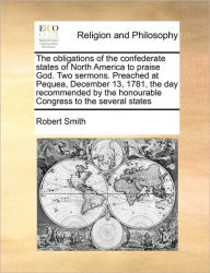 Title: The Obligations of the Confederate States of North America to Praise God. Two Sermons. Preached at Pequea, December 13, 1781, the Day Recommended by the Honourable Congress to the Several States, Author: Robert Smith