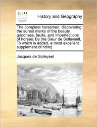 Title: The compleat horseman: discovering the surest marks of the beauty, goodness, faults, and imperfections of horses: By the Sieur de Solleysell, To which is added, a most excellent supplement of riding, Author: Jacques De Solleysel