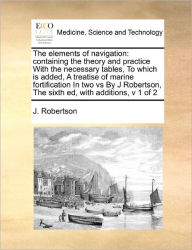 Title: The Elements of Navigation: Containing the Theory and Practice with the Necessary Tables, to Which Is Added, a Treatise of Marine Fortification in Two Vs by J Robertson, the Sixth Ed, with Additions, V 1 of 2, Author: J Robertson