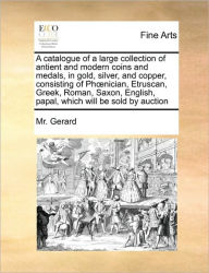 Title: A Catalogue of a Large Collection of Antient and Modern Coins and Medals, in Gold, Silver, and Copper, Consisting of PH Nician, Etruscan, Greek, Roman, Saxon, English, Papal, Which Will Be Sold by Auction, Author: MR Gerard