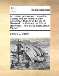 Title: An Oration, Pronounced Before the Society of Black Friars, at Their Anniversary Festival, in the City of New-York, on Monday, the 11th of November, 1793. by Samuel Latham Mitchill, Author: Samuel L Mitchill