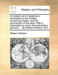 Title: An Extract Out of Josephus's Exhortation to the Greeks, Concerning Hades, and the Resurrection of the Dead. with a Dissertation to Prove This Exhortation Genuine; ... by William Whiston, M.A., Author: William Whiston