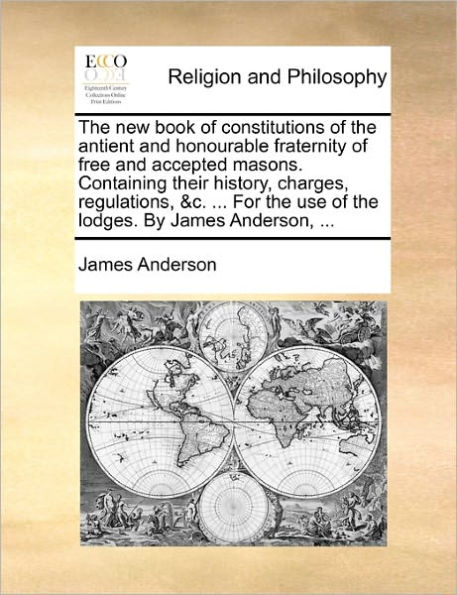 the New Book of Constitutions Antient and Honourable Fraternity Free Accepted Masons. Containing Their History, Charges, Regulations, &C. ... for Use Lodges. by James Anderson,