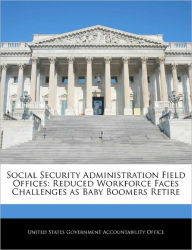 Title: Social Security Administration Field Offices: Reduced Workforce Faces Challenges as Baby Boomers Retire, Author: United States Government Accountability