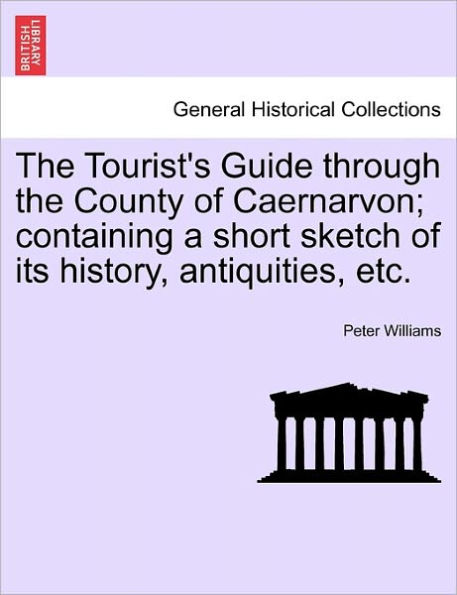The Tourist's Guide Through the County of Caernarvon; Containing a Short Sketch of Its History, Antiquities, Etc.