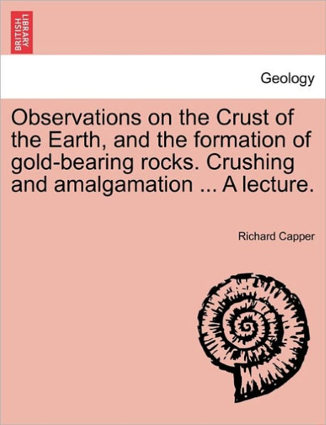 Observations on the Crust of the Earth, and the Formation of Gold-Bearing Rocks. Crushing and Amalgamation ... a Lecture.
