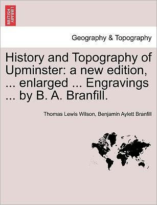 History and Topography of Upminster: A New Edition, ... Enlarged ... Engravings ... by B. A. Branfill. a New Edition