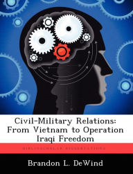 Title: Civil-Military Relations: From Vietnam to Operation Iraqi Freedom, Author: Brandon L Dewind