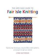 Title: The Very Easy Guide to Fair Isle Knitting: Step-by-Step Techniques, Easy-to-Follow Stitch Patterns, and Projects to Get You Started, Author: Lynne Watterson