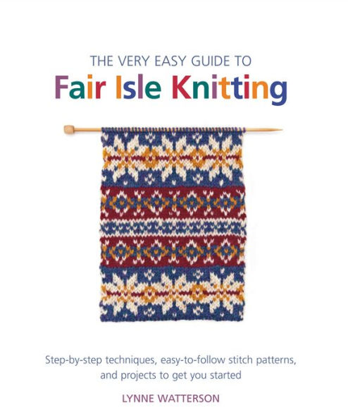 The Very Easy Guide to Fair Isle Knitting: Step-by-Step Techniques, Easy-to-Follow Stitch Patterns, and Projects to Get You Started