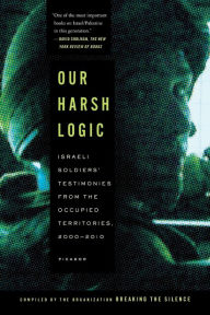 Title: Our Harsh Logic: Israeli Soldiers' Testimonies from the Occupied Territories, 2000-2010, Author: Breaking the Silence