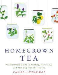 Title: Homegrown Tea: An Illustrated Guide to Planting, Harvesting, and Blending Teas and Tisanes, Author: Cassie Liversidge