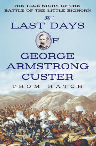 Title: The Last Days of George Armstrong Custer: The True Story of the Battle of the Little Bighorn, Author: Thom Hatch