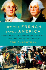 Title: How the French Saved America: Soldiers, Sailors, Diplomats, Louis XVI, and the Success of a Revolution, Author: Tom Shachtman