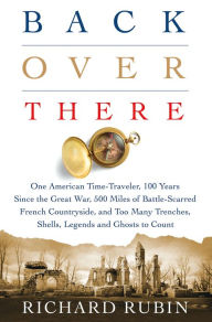 Title: Back Over There: One American Time-Traveler, 100 Years Since the Great War, 500 Miles of Battle-Scarred French Countryside, and Too Many Trenches, Shells, Legends and Ghosts to Count, Author: Richard Rubin