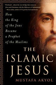 Title: The Islamic Jesus: How the King of the Jews Became a Prophet of the Muslims, Author: Mustafa Akyol