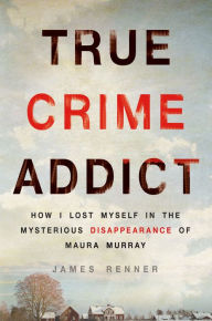 Title: True Crime Addict: How I Lost Myself in the Mysterious Disappearance of Maura Murray, Author: James Renner