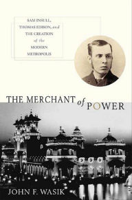 Title: The Merchant of Power: Sam Insull, Thomas Edison, and the Creation of the Modern Metropolis, Author: John F. Wasik