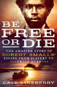 Title: Be Free or Die: The Amazing Story of Robert Smalls' Escape from Slavery to Union Hero, Author: Cate Lineberry