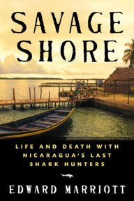 Title: Savage Shore: Life and Death with Nicaragua's Last Shark Hunters, Author: Edward Marriott