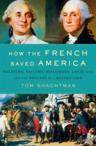 Title: How the French Saved America: Soldiers, Sailors, Diplomats, Louis XVI, and the Success of a Revolution, Author: Tom Shachtman