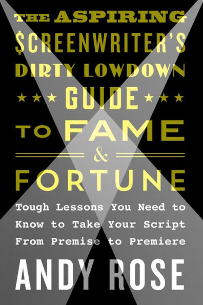 The Aspiring Screenwriter's Dirty Lowdown Guide to Fame and Fortune: Tough Lessons You Need to Know to Take Your Script from Premise to Premiere