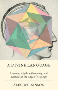 Title: A Divine Language: Learning Algebra, Geometry, and Calculus at the Edge of Old Age, Author: Alec Wilkinson