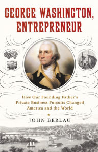 Title: George Washington, Entrepreneur: How Our Founding Father's Private Business Pursuits Changed America and the World, Author: John Berlau