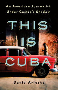 Title: This Is Cuba: An American Journalist Under Castro's Shadow, Author: David Ariosto