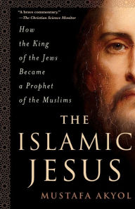 Title: The Islamic Jesus: How the King of the Jews Became a Prophet of the Muslims, Author: Mustafa Akyol