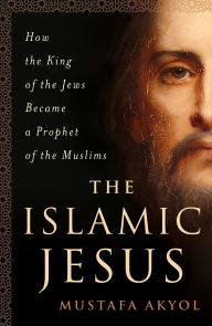 Title: The Islamic Jesus: How the King of the Jews Became a Prophet of the Muslims, Author: Mustafa Akyol