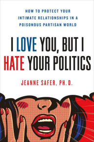 Title: I Love You, but I Hate Your Politics: How to Protect Your Intimate Relationships in a Poisonous Partisan World, Author: Jeanne Safer