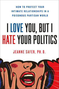 Title: I Love You, But I Hate Your Politics: How to Protect Your Intimate Relationships in a Poisonous Partisan World, Author: Jeanne Safer PhD