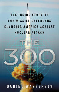 Title: The 300: The Inside Story of the Missile Defenders Guarding America Against Nuclear Attack, Author: Daniel Wasserbly