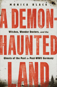 Title: A Demon-Haunted Land: Witches, Wonder Doctors, and the Ghosts of the Past in Post-WWII Germany, Author: Monica Black
