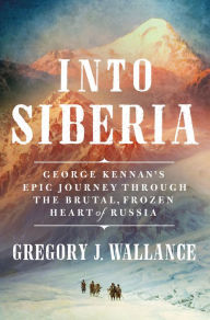 Title: Into Siberia: George Kennan's Epic Journey Through the Brutal, Frozen Heart of Russia, Author: Gregory J. Wallance