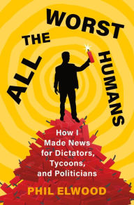 Mobi ebook collection download All the Worst Humans: How I Made News for Dictators, Tycoons, and Politicians by Phil Elwood English version 9781250321572