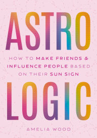 Title: Astrologic: How To Make Friends & Influence People Based on Their Sun Sign, Author: Amelia Wood