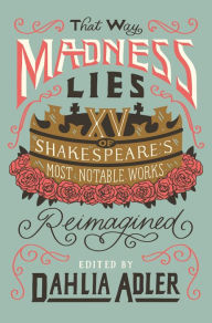 Title: That Way Madness Lies: 15 of Shakespeare's Most Notable Works Reimagined, Author: Dahlia Adler