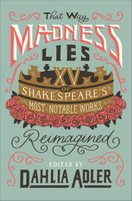 Title: That Way Madness Lies: XV of Shakespeare's Most Notable Works Reimagined, Author: Dahlia Adler