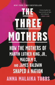 Title: The Three Mothers: How the Mothers of Martin Luther King, Jr., Malcolm X, and James Baldwin Shaped a Nation, Author: Anna Malaika Tubbs