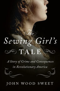 Title: The Sewing Girl's Tale: A Story of Crime and Consequences in Revolutionary America, Author: John Wood Sweet