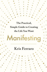 Title: Manifesting: The Practical, Simple Guide to Creating the Life You Want, Author: Kris Ferraro