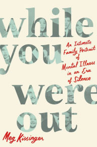 Title: While You Were Out: An Intimate Family Portrait of Mental Illness in an Era of Silence, Author: Meg Kissinger