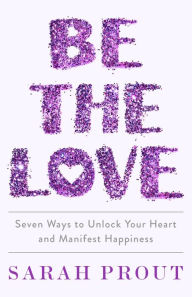 Title: Be the Love: Seven Ways to Unlock Your Heart and Manifest Happiness, Author: Sarah Prout