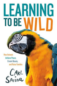 Title: Learning to Be Wild (A Young Reader's Adaptation): How Animals Achieve Peace, Create Beauty, and Raise Families, Author: Carl Safina