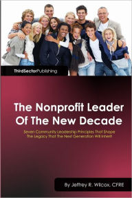 Title: The Nonprofit Leader of the New Decade: Seven Community Leadership Principles that Shape the Legacy that the Next Generation will Inherit:Third Sector Publishing, Author: CFRE