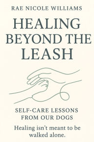 Title: Healing Beyond The Leash: Self-Care Lessons From Our Dogs, Author: Rae Nicole Wiliams