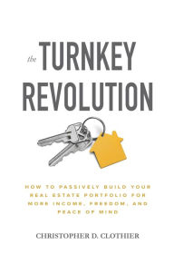 Title: The Turnkey Revolution: How to Passively Build Your Real Estate Portfolio for More Income, Freedom, and Peace of Mind, Author: Christopher D. Clothier